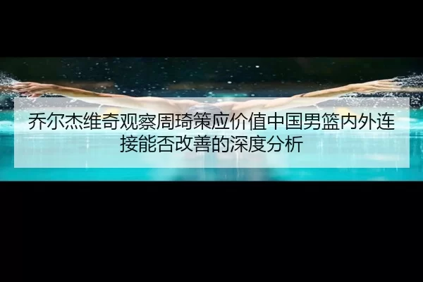 乔尔杰维奇观察周琦策应价值中国男篮内外连接能否改善的深度分析