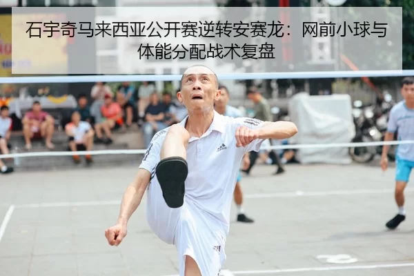 石宇奇马来西亚公开赛逆转安赛龙：网前小球与体能分配战术复盘