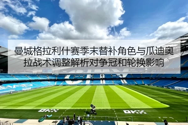 曼城格拉利什赛季末替补角色与瓜迪奥拉战术调整解析对争冠和轮换影响