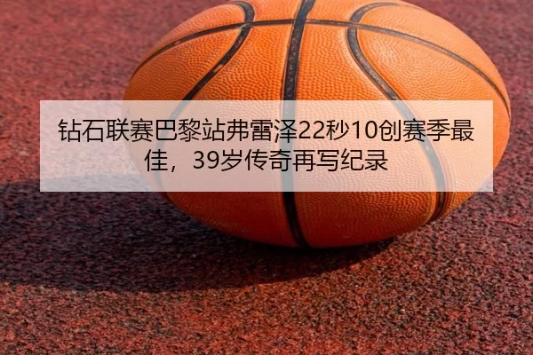 钻石联赛巴黎站弗雷泽22秒10创赛季最佳，39岁传奇再写纪录